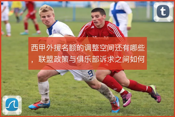 西甲外援名额的调整空间还有哪些，联盟政策与俱乐部诉求之间如何平衡