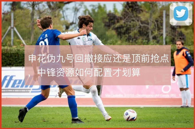 申花伪九号回撤接应还是顶前抢点，中锋资源如何配置才划算