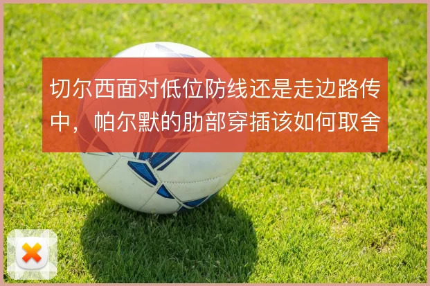 切尔西面对低位防线还是走边路传中，帕尔默的肋部穿插该如何取舍