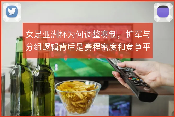 女足亚洲杯为何调整赛制,扩军与分组逻辑背后是赛程密度和竞争平衡的取舍