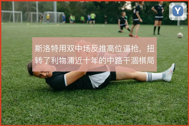 斯洛特用双中场反推高位逼抢,扭转了利物浦近十年的中路干涸棋局