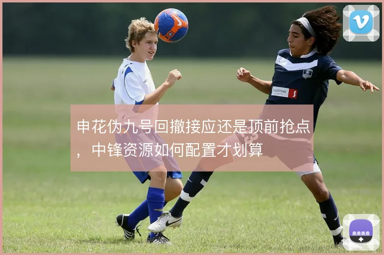 申花伪九号回撤接应还是顶前抢点，中锋资源如何配置才划算