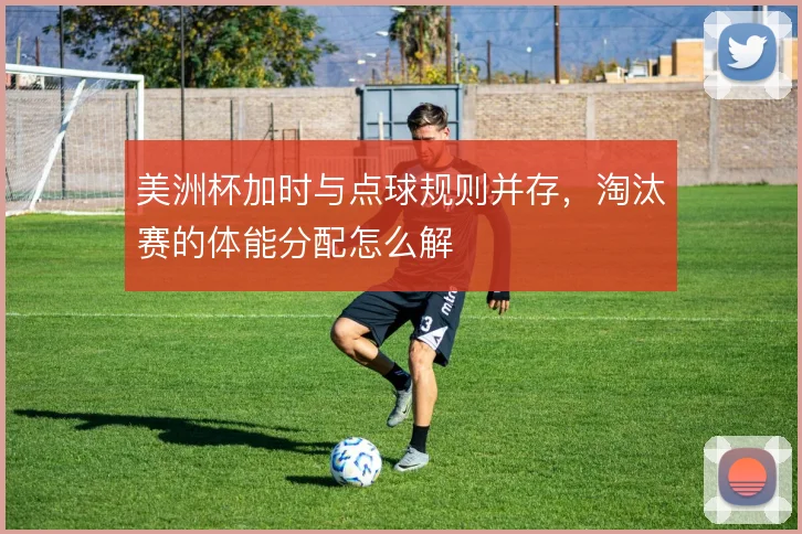 美洲杯加时与点球规则并存,淘汰赛的体能分配怎么解