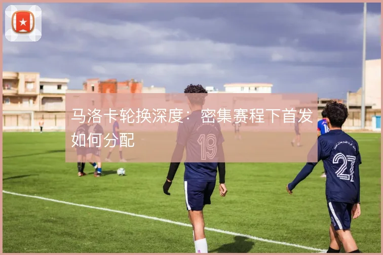 马洛卡轮换深度：密集赛程下首发如何分配