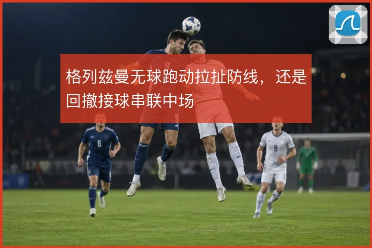 格列兹曼无球跑动拉扯防线,还是回撤接球串联中场