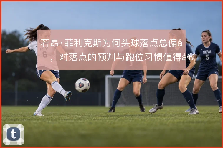 若昂·菲利克斯为何头球落点总偏后,对落点的预判与跑位习惯值得审视
