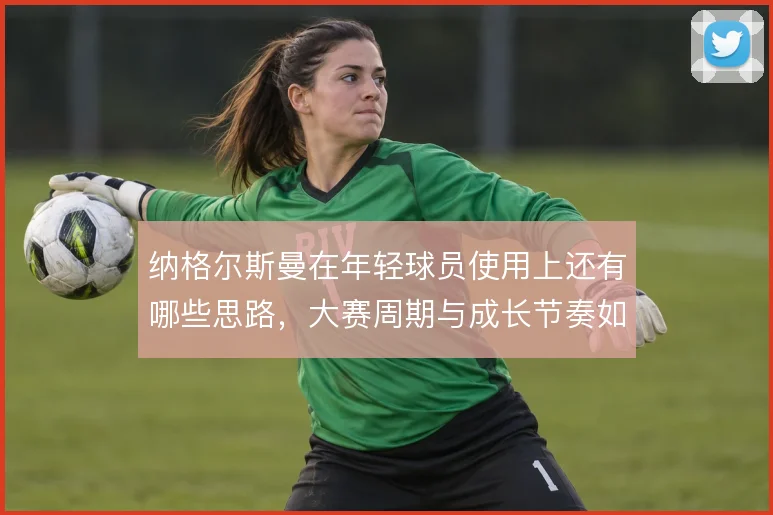 纳格尔斯曼在年轻球员使用上还有哪些思路,大赛周期与成长节奏如何平衡