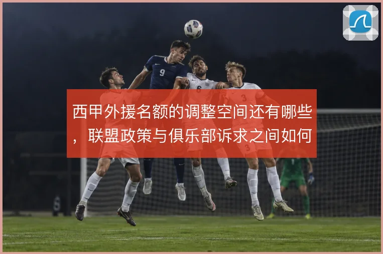 西甲外援名额的调整空间还有哪些，联盟政策与俱乐部诉求之间如何平衡