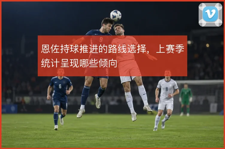恩佐持球推进的路线选择，上赛季统计呈现哪些倾向