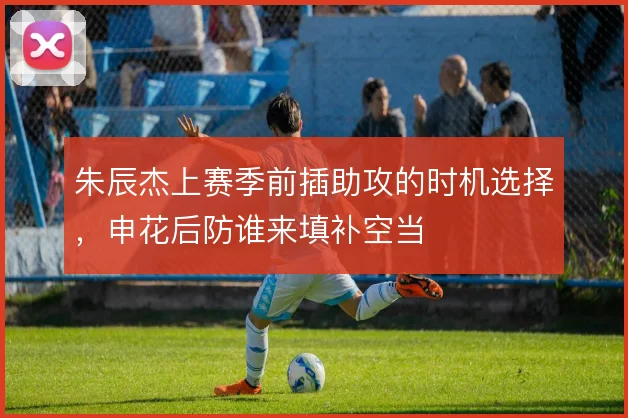 朱辰杰上赛季前插助攻的时机选择，申花后防谁来填补空当
