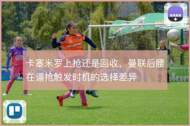 卡塞米罗上抢还是回收,曼联后腰在逼抢触发时机的选择差异