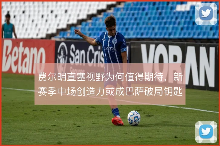 费尔明直塞视野为何值得期待，新赛季中场创造力或成巴萨破局钥匙