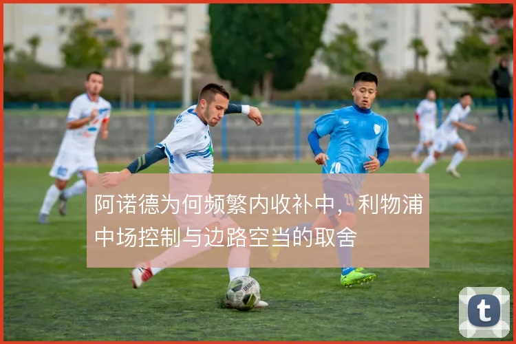 阿诺德为何频繁内收补中,利物浦中场控制与边路空当的取舍