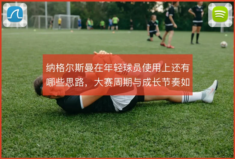 纳格尔斯曼在年轻球员使用上还有哪些思路,大赛周期与成长节奏如何平衡