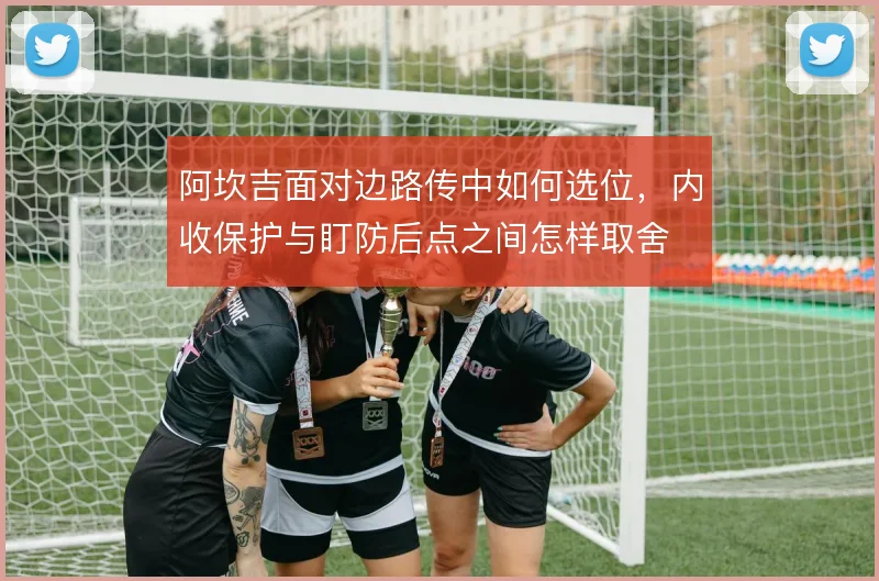 阿坎吉面对边路传中如何选位,内收保护与盯防后点之间怎样取舍